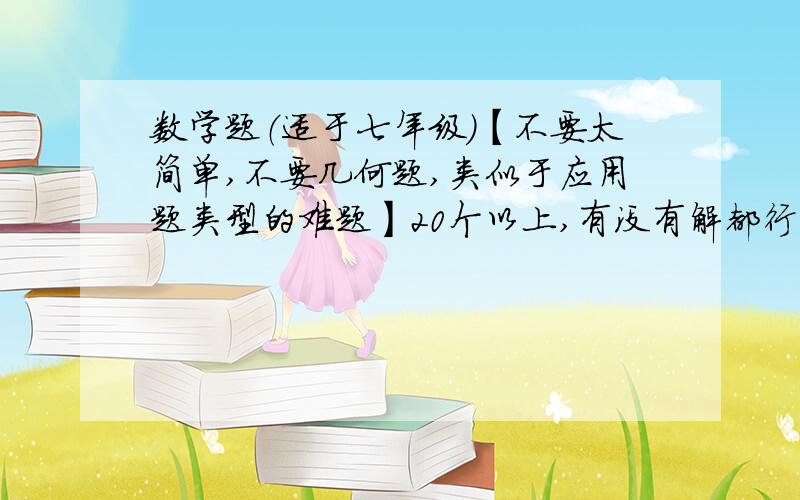 数学题（适于七年级）【不要太简单,不要几何题,类似于应用题类型的难题】20个以上,有没有解都行.我们班以这加分,一个好题20分,做出来一个10分.^_^题好的话,有悬赏的(⊙o⊙)哦.O(∩_∩)O哈