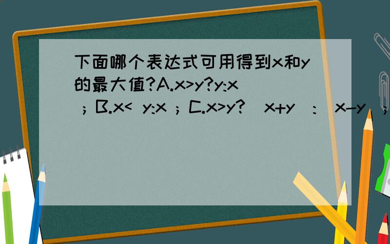 下面哪个表达式可用得到x和y的最大值?A.x>y?y:x ; B.x< y:x ; C.x>y?(x+y):(x-y); D.x==y?y:x ;