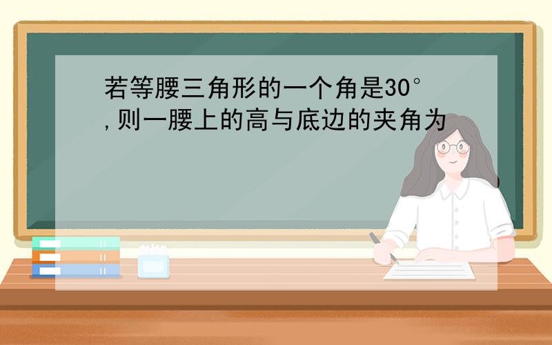 若等腰三角形的一个角是30°,则一腰上的高与底边的夹角为