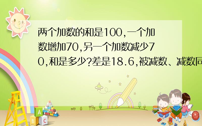 两个加数的和是100,一个加数增加70,另一个加数减少70,和是多少?差是18.6,被减数、减数同时增加7.3,差是多少?如果同时减少18.6,那么差是多少?请列出算式