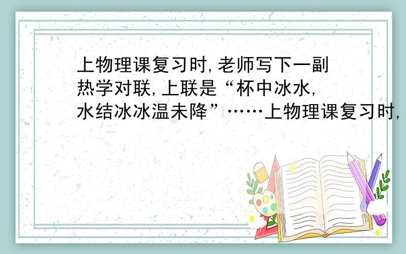 上物理课复习时,老师写下一副热学对联,上联是“杯中冰水,水结冰冰温未降”……上物理课复习时,老师写下一副热学对联,上联是“杯中冰水,水结冰冰温未降”；下联是“盘内水冰,冰化水水