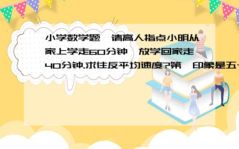 小学数学题,请高人指点小明从家上学走60分钟,放学回家走40分钟.求往反平均速度?第一印象是五十,可答案是48,把我晕到了,请高人帮忙,要解题过程!