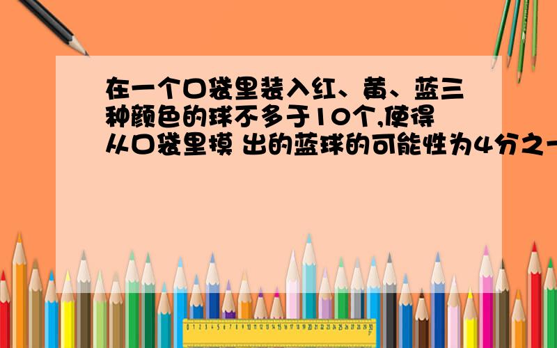 在一个口袋里装入红、黄、蓝三种颜色的球不多于10个,使得从口袋里摸 出的蓝球的可能性为4分之一,三种颜色的球各放多少个?