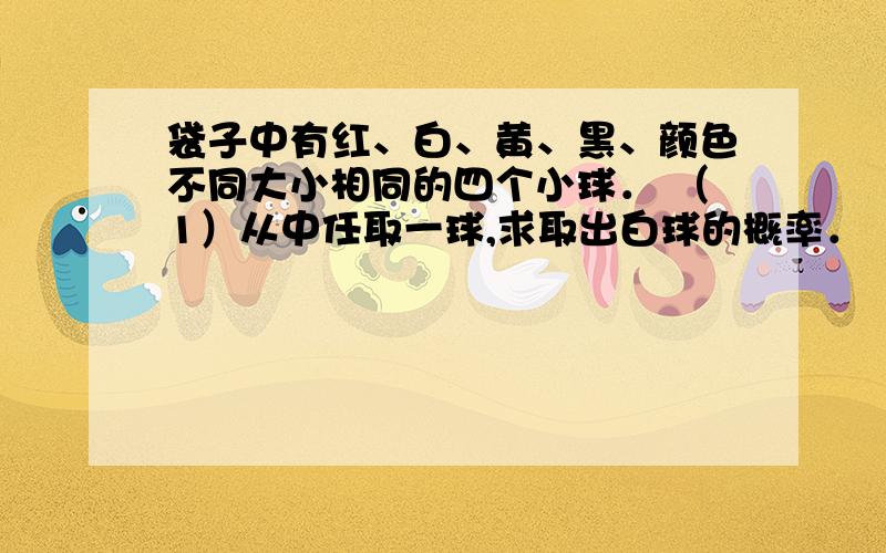 袋子中有红、白、黄、黑、颜色不同大小相同的四个小球． （1）从中任取一球,求取出白球的概率． （2袋子中有红、白、黄、黑、颜色不同大小相同的四个小球．（1）从中任取一球,求取出