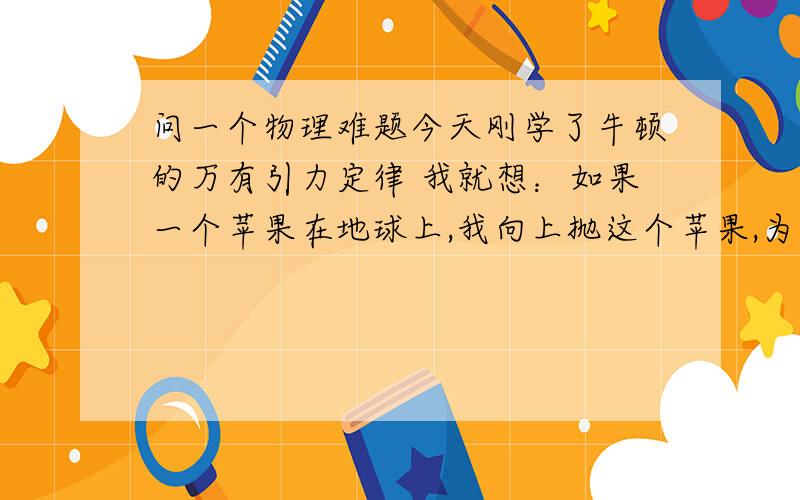 问一个物理难题今天刚学了牛顿的万有引力定律 我就想：如果一个苹果在地球上,我向上抛这个苹果,为什么向下落而不是远离地球?我当然知道这是因为地球吸引的缘故,但我不明白既然太阳