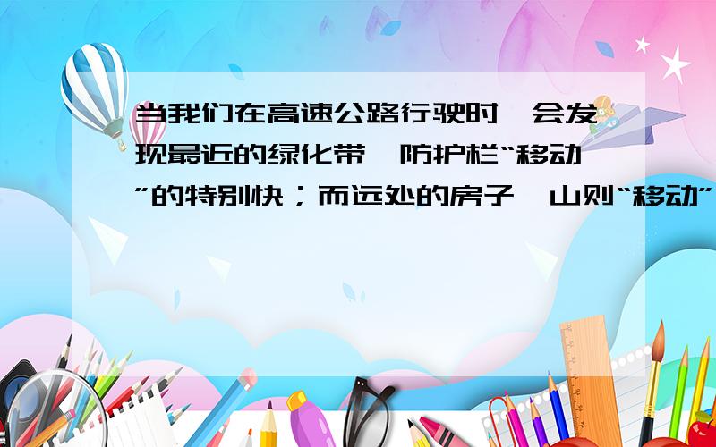 当我们在高速公路行驶时,会发现最近的绿化带、防护栏“移动”的特别快；而远处的房子、山则“移动”很慢,请问这是为什么?如果不清楚可以回想一下自己坐车的时候看风景的记忆