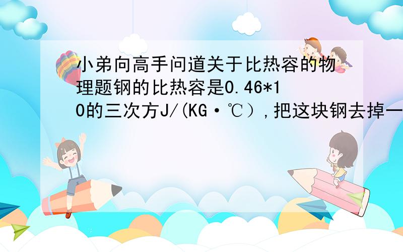 小弟向高手问道关于比热容的物理题钢的比热容是0.46*10的三次方J/(KG·℃）,把这块钢去掉一半后使其温度升高100℃,它的比热容是多少?我个人认为是0.46*10的三次方J/(KG·℃）,但是答案写的0.6*1