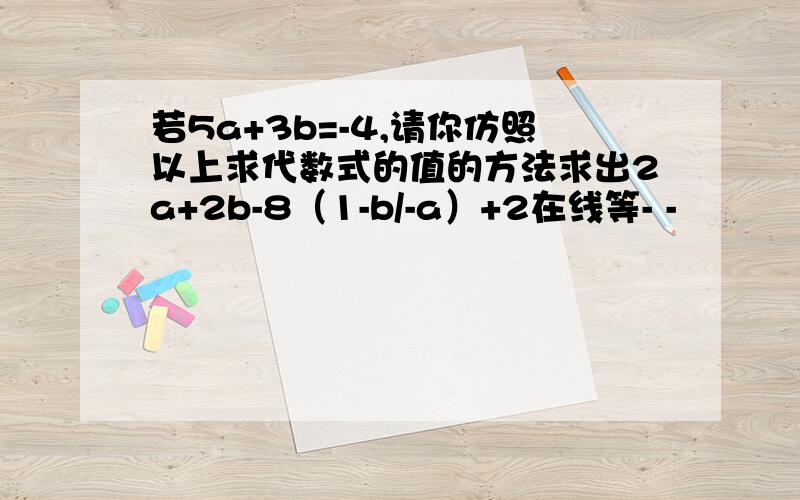 若5a+3b=-4,请你仿照以上求代数式的值的方法求出2a+2b-8（1-b/-a）+2在线等- -