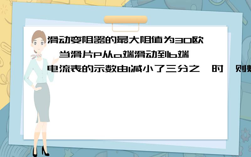 滑动变阻器的最大阻值为30欧,当滑片P从a端滑动到b端,电流表的示数由I减小了三分之一时,则灯的电阻Rl=?