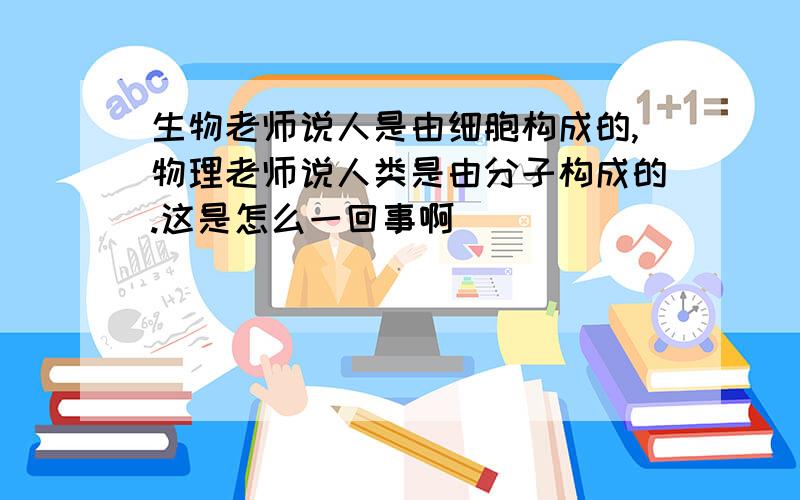 生物老师说人是由细胞构成的,物理老师说人类是由分子构成的.这是怎么一回事啊