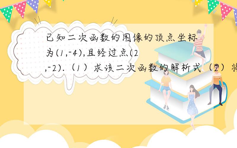 已知二次函数的图像的顶点坐标为(1,-4),且经过点(2,-2).（1）求该二次函数的解析式（2）将该二次函数的图像向左平移几个单位,能使平移后所得图像经过原点坐标?并求平移后图像对应的二次