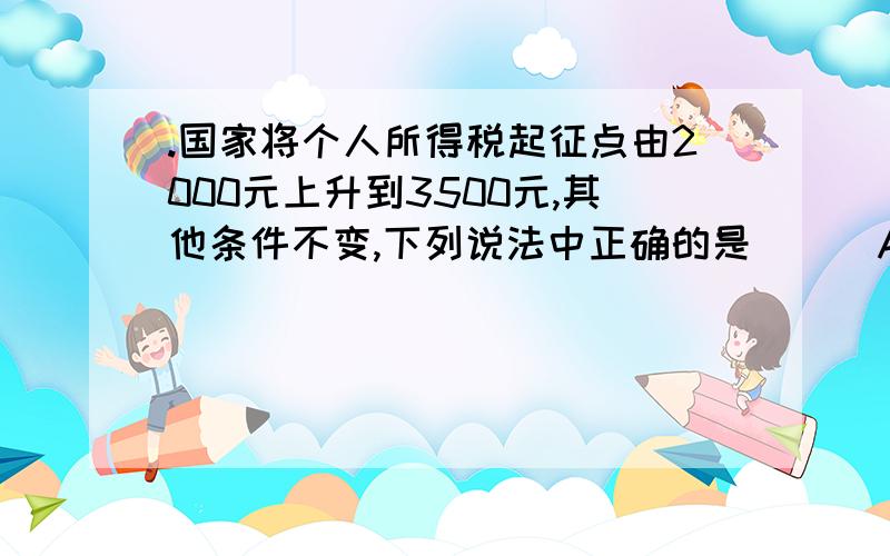 .国家将个人所得税起征点由2000元上升到3500元,其他条件不变,下列说法中正确的是 ( )A.月收入3500元以下的所有居民应缴个人所得税减少 B.月收入超过3500元的居民没有得到实惠 C.居民整体可支