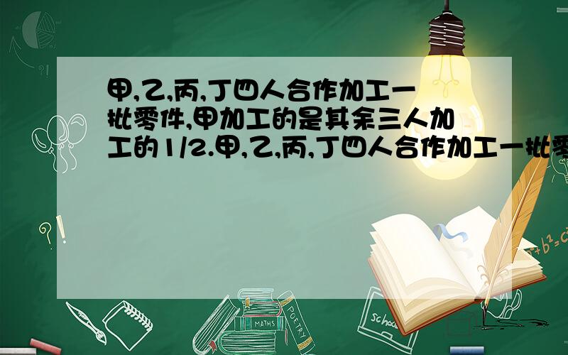 甲,乙,丙,丁四人合作加工一批零件,甲加工的是其余三人加工的1/2.甲,乙,丙,丁四人合作加工一批零件,甲加工的是其余三人加工的1/2,乙加工的是其余三人的1/3,丙加工的是其余三人的1/4,丁加工