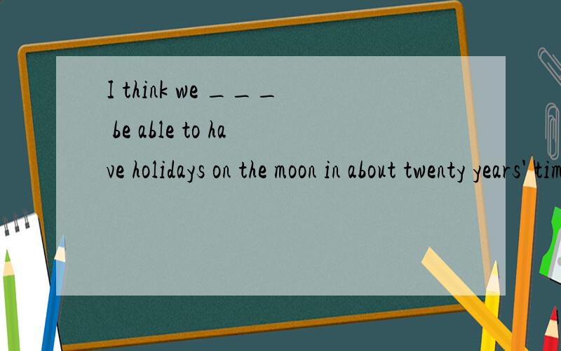 I think we ___ be able to have holidays on the moon in about twenty years' time.A.are going to      B.  will   C.can   D.wouldSir Denis,who is 78,has made it known that much of his collection ___ to the moon.A.has left   B.is to leave   C.leaves