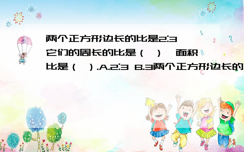 两个正方形边长的比是2:3,它们的周长的比是（ ）,面积比是（ ）.A.2:3 B.3两个正方形边长的比是2:3,它们的周长的比是（ ）,面积比是（ ）.A.2:3 B.3:2 C.4:9