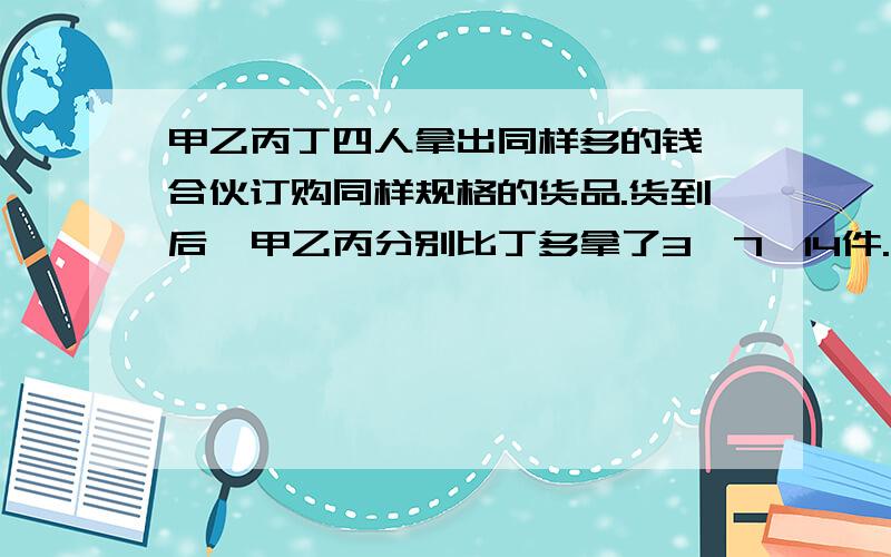 甲乙丙丁四人拿出同样多的钱,合伙订购同样规格的货品.货到后,甲乙丙分别比丁多拿了3,7,14件.结算时,乙付给丁20元.那么,丙因付给丁（ ）元.解释清楚一些