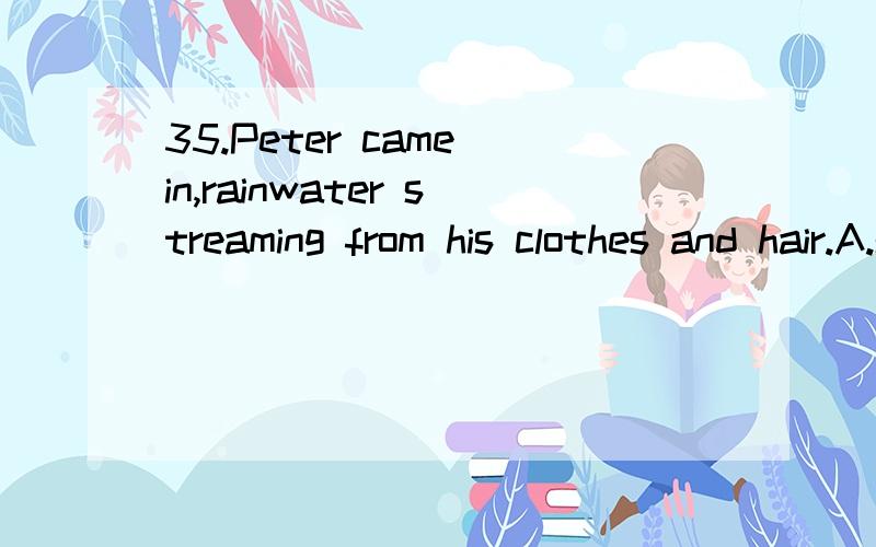 35.Peter came in,rainwater streaming from his clothes and hair.A.steaming B.coming upC.coming downD.holding