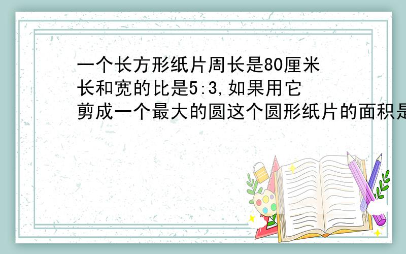 一个长方形纸片周长是80厘米长和宽的比是5:3,如果用它剪成一个最大的圆这个圆形纸片的面积是多少平方厘米要有算式、求强人!·