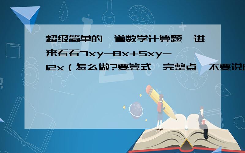 超级简单的一道数学计算题,进来看看7xy-8x+5xy-12x（怎么做?要算式,完整点,不要说明!）