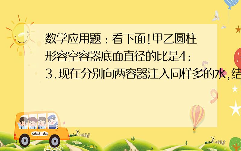 数学应用题：看下面!甲乙圆柱形容空容器底面直径的比是4:3.现在分别向两容器注入同样多的水,结果甲容器的水面高18cm,那么乙容器的水面高是多少cm?