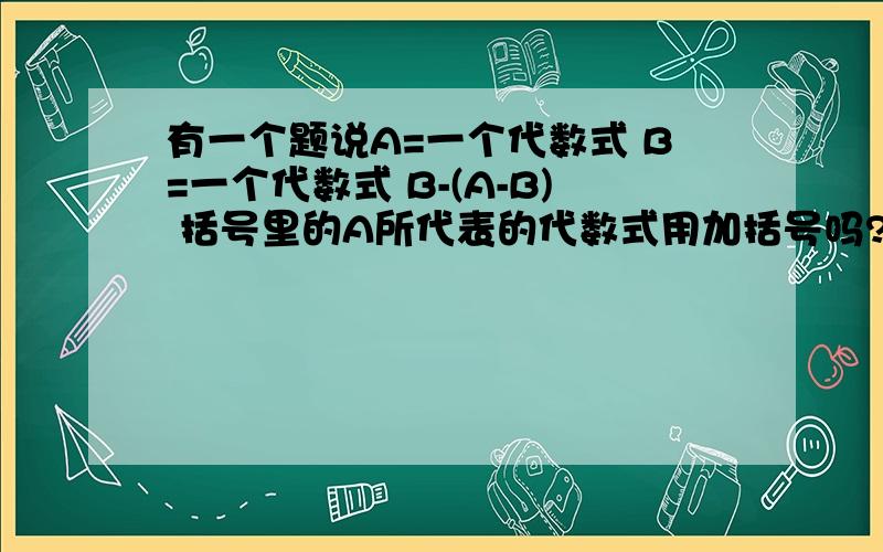 有一个题说A=一个代数式 B=一个代数式 B-(A-B) 括号里的A所代表的代数式用加括号吗?