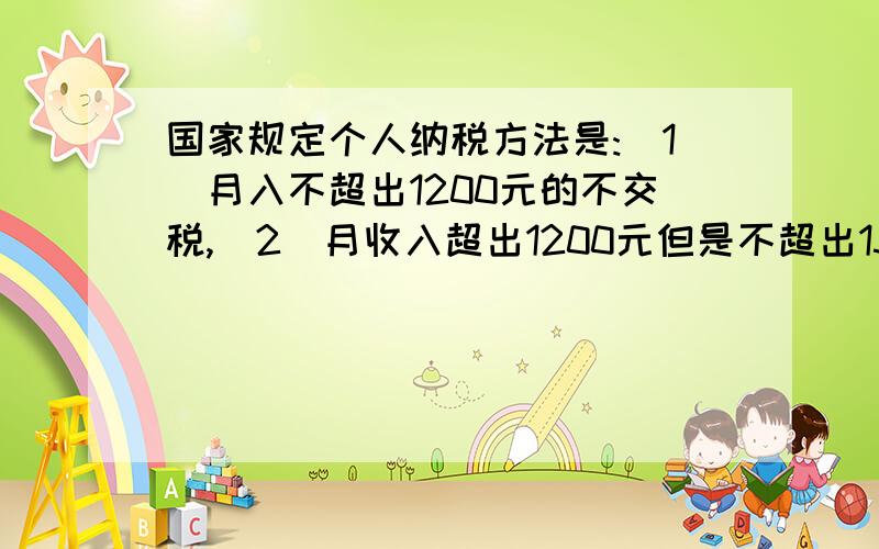 国家规定个人纳税方法是:（1）月入不超出1200元的不交税,（2）月收入超出1200元但是不超出1500元的应缴纳超过1200元那一部分的5%的税,(3)月收入超出1500元但不超过4000元的,分两段纳税,超出1200