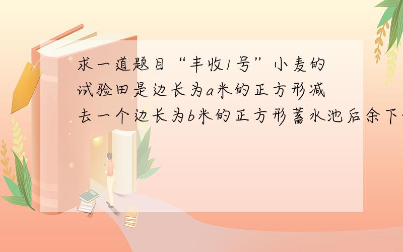 求一道题目“丰收1号”小麦的试验田是边长为a米的正方形减去一个边长为b米的正方形蓄水池后余下的部分.“丰收2号”小麦的试验田是边长为（a-b）米的正方形,两块试验田的小麦都收获m千