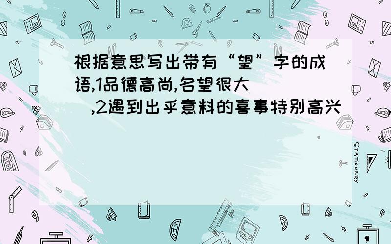 根据意思写出带有“望”字的成语,1品德高尚,名望很大( ),2遇到出乎意料的喜事特别高兴（ ),3形容很出色,没有辜负大家的期望（ ）,4这边看看,那边望望.形容向四周寻找查看（）