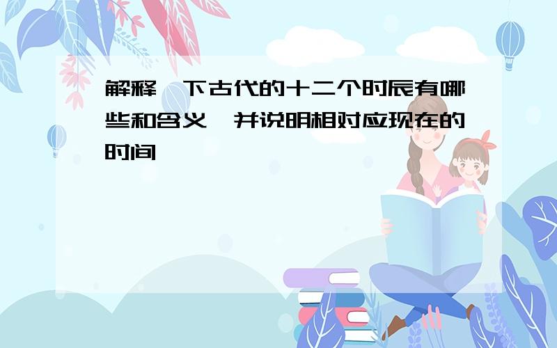 解释一下古代的十二个时辰有哪些和含义,并说明相对应现在的时间、