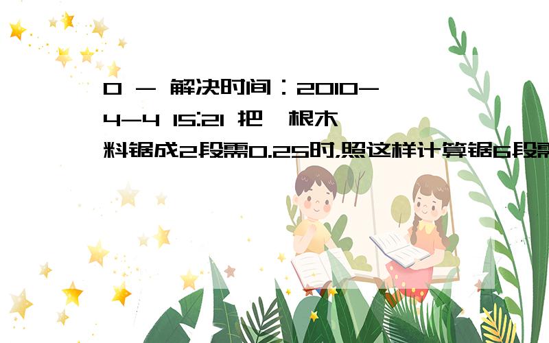 0 - 解决时间：2010-4-4 15:21 把一根木料锯成2段需0.25时，照这样计算锯6段需几时。4人10天修路840米，找这样的速度算20人修4200米，要用几天。面粉厂有3台磨面机4小时磨面24吨，照这样计算，5