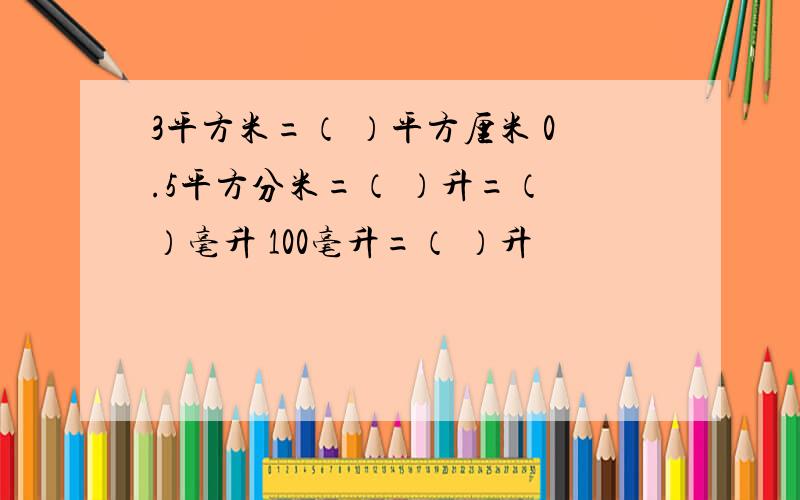 3平方米=（ ）平方厘米 0.5平方分米=（ ）升=（ ）毫升 100毫升=（ ）升