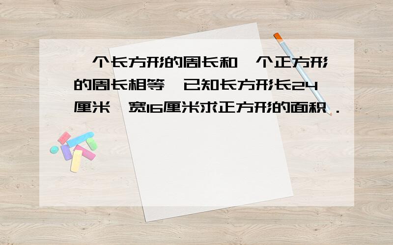 一个长方形的周长和一个正方形的周长相等,已知长方形长24厘米,宽16厘米求正方形的面积 .