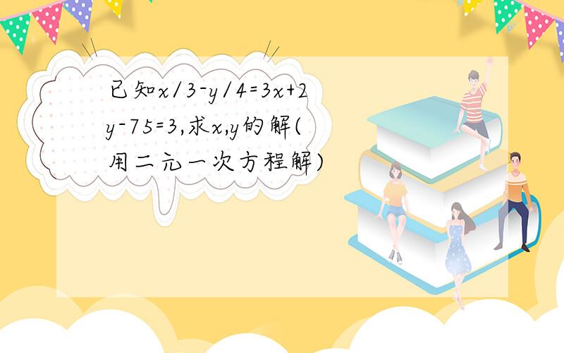 已知x/3-y/4=3x+2y-75=3,求x,y的解(用二元一次方程解)