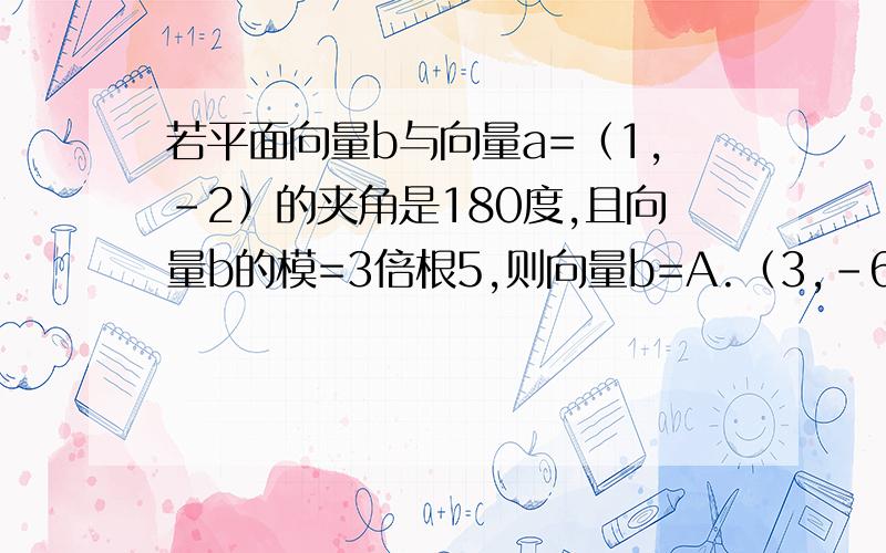 若平面向量b与向量a=（1,-2）的夹角是180度,且向量b的模=3倍根5,则向量b=A.（3,-6）B.（-3,6）C.（6,-3）D.（-6,3）