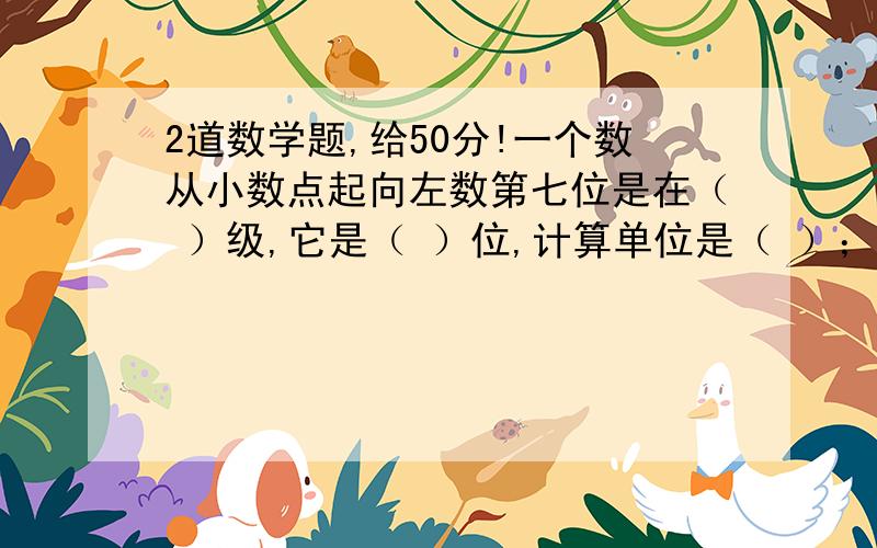 2道数学题,给50分!一个数从小数点起向左数第七位是在（ ）级,它是（ ）位,计算单位是（ ）；向右数第二位是（ ）位,计数单位是（ ）.把7分之4千克平均分成4份,每份是（ ）千克,每份是7分