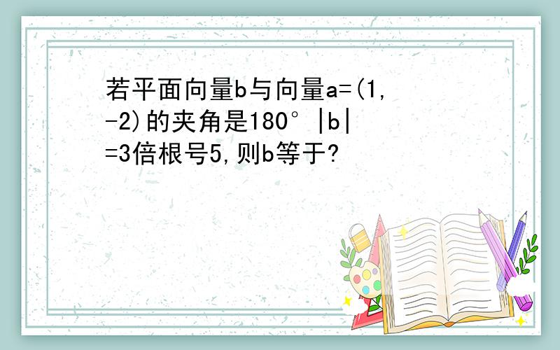 若平面向量b与向量a=(1,-2)的夹角是180°|b|=3倍根号5,则b等于?