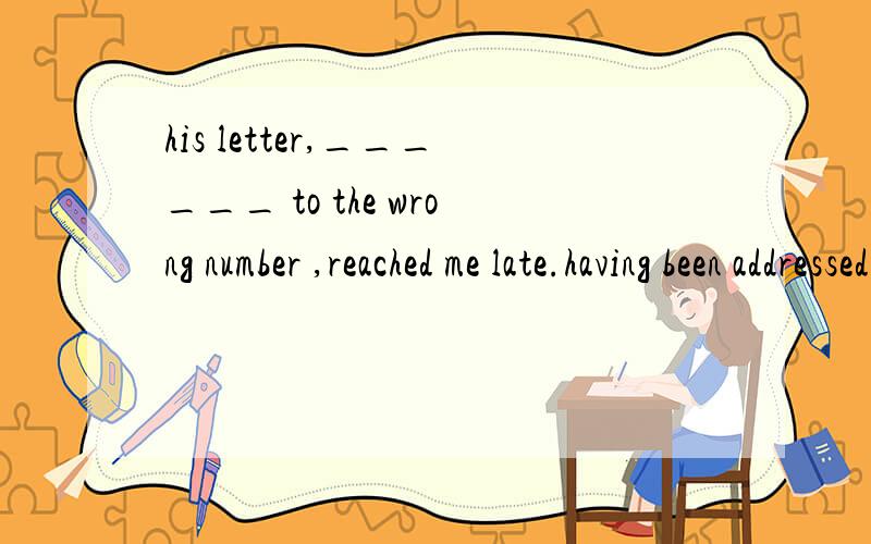 his letter,______ to the wrong number ,reached me late.having been addressed为什么用having,不用have,这个句子不是用现在完成时的被动语态吗?have+been+过去分词.该如何去判断.