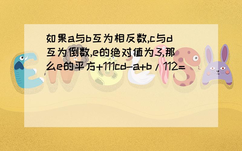 如果a与b互为相反数,c与d互为倒数,e的绝对值为3,那么e的平方+111cd-a+b/112=