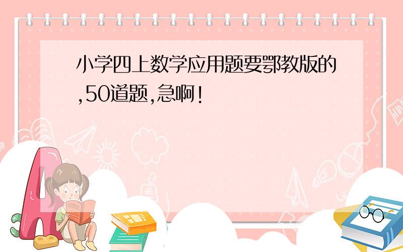 小学四上数学应用题要鄂教版的,50道题,急啊!