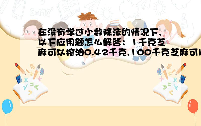 在没有学过小数除法的情况下,以下应用题怎么解答：1千克芝麻可以榨油0.42千克,100千克芝麻可以榨油多少千克?如果要榨4.2千克的油,需要多少千克芝麻?没有学过小数除法，怎么用除法啊？