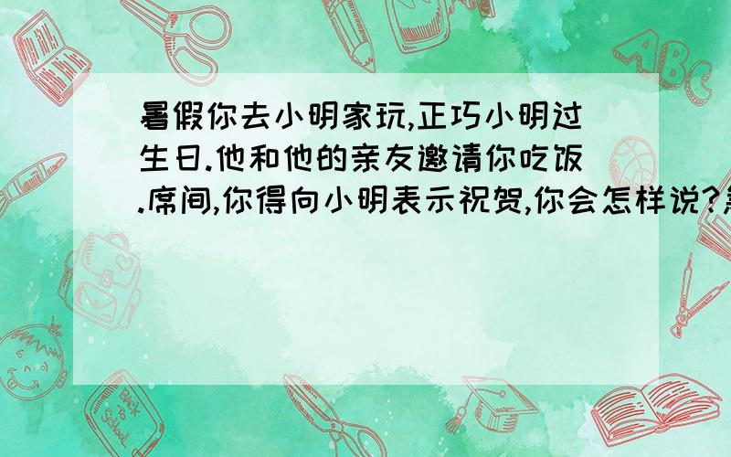 暑假你去小明家玩,正巧小明过生日.他和他的亲友邀请你吃饭.席间,你得向小明表示祝贺,你会怎样说?急.