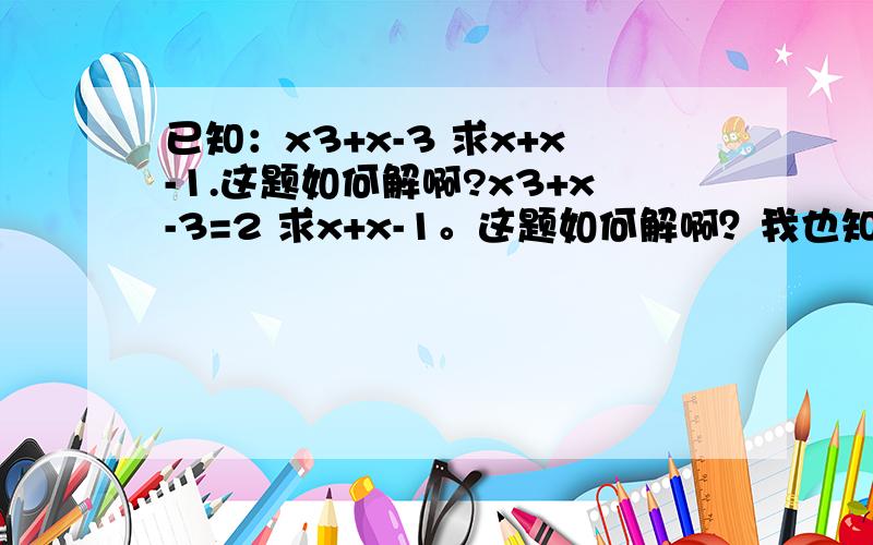 已知：x3+x-3 求x+x-1.这题如何解啊?x3+x-3=2 求x+x-1。这题如何解啊？我也知道答案是2或者是-1，但是解题过程如何啊？