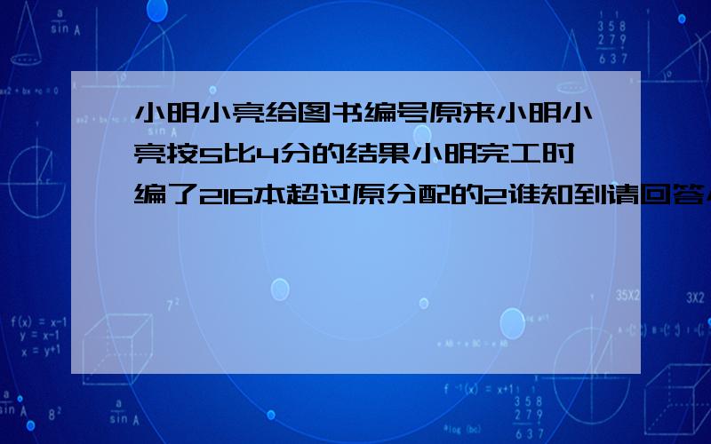 小明小亮给图书编号原来小明小亮按5比4分的结果小明完工时编了216本超过原分配的2谁知到请回答小明和小亮帮学校图书管理员编书号，原来按5比4分给小明和小亮，结果完工时小明编了216