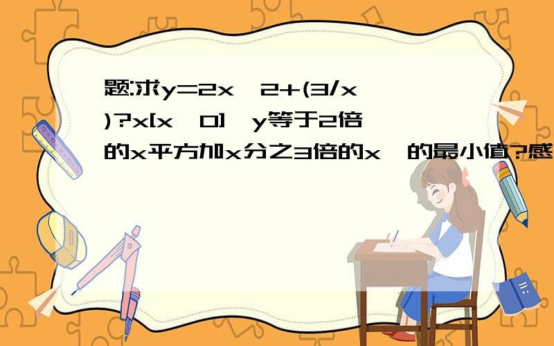 题:求y=2x^2+(3/x)?x[x>0]『y等于2倍的x平方加x分之3倍的x』的最小值?感觉会很简单,就是不知道怎么写 急死我了 亲爱的们注意[]内的条件.[x>0]、、、各位继续帮忙、、、