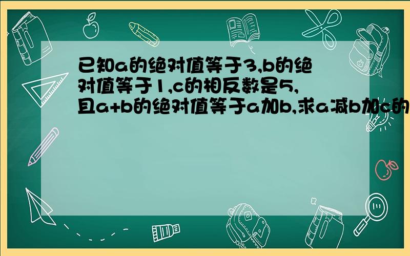 已知a的绝对值等于3,b的绝对值等于1,c的相反数是5,且a+b的绝对值等于a加b,求a减b加c的值求大神帮助