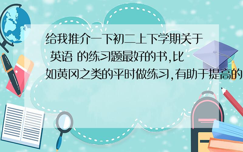 给我推介一下初二上下学期关于 英语 的练习题最好的书,比如黄冈之类的平时做练习,有助于提高的