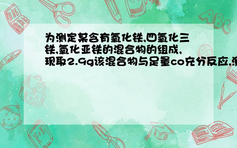 为测定某含有氧化铁,四氧化三铁,氧化亚铁的混合物的组成,现取2.9g该混合物与足量co充分反应,测得生成铁的质量为2.1g,则混合物中氧化亚铁的质量可能是多少A.0.7g B.1.1g C.1.5g D.1.9g这题研究了