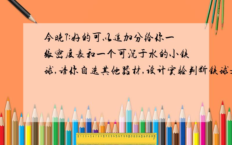 今晚7:好的可以追加分给你一张密度表和一个可沉于水的小铁球,请你自选其他器材,设计实验判断铁球是空心的还是实心的（1）主要器材：（2）简要做法：（3）如何判断