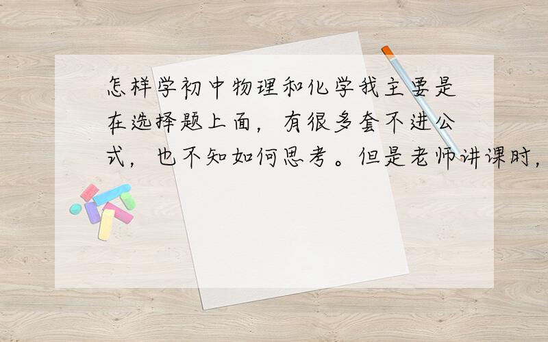 怎样学初中物理和化学我主要是在选择题上面，有很多套不进公式，也不知如何思考。但是老师讲课时，会发现老师使用其他的方法，并不是完全按照公式，有一些联想。而我就是不知道如