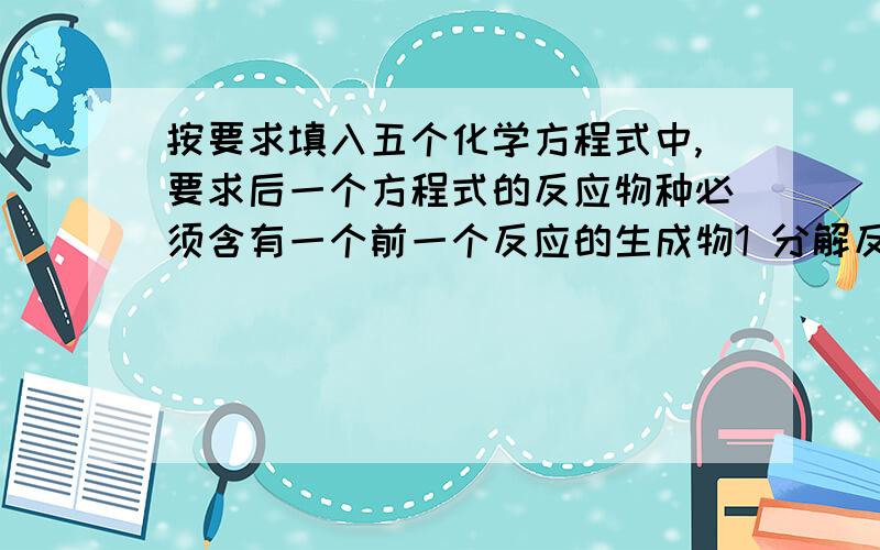 按要求填入五个化学方程式中,要求后一个方程式的反应物种必须含有一个前一个反应的生成物1 分解反应 2置换反应3化合反应4复分解反应5不属于四种基本反映类型好的话追加分数